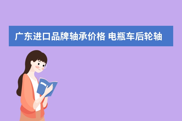 广东进口品牌轴承价格 电瓶车后轮轴承换个多少钱啊修车师傅说我这车要装摩托车的轴承，开价50，大家说怎么样