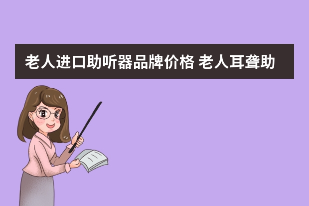 老人进口助听器品牌价格 老人耳聋助听器多少钱？