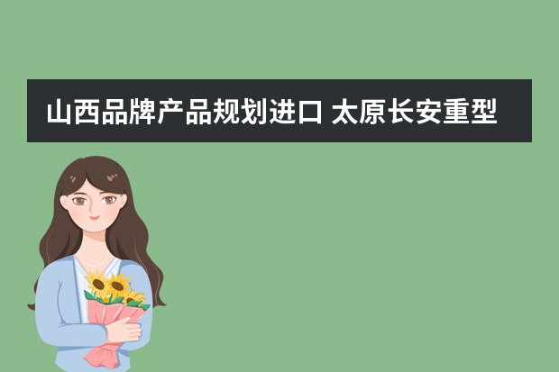 山西品牌产品规划进口 太原长安重型汽车有限公司的发展规划