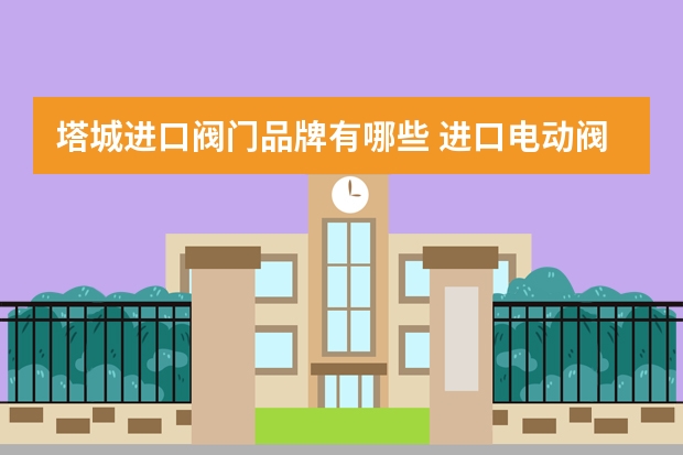塔城进口阀门品牌有哪些 进口电动阀门知名的品牌厂家有哪些