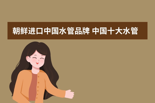 朝鲜进口中国水管品牌 中国十大水管品牌排行榜