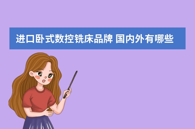 进口卧式数控铣床品牌 国内外有哪些著名的数控机床和加工中心品牌