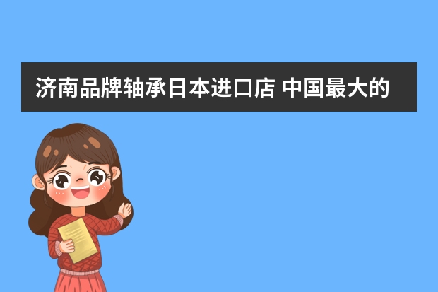济南品牌轴承日本进口店 中国最大的轴承配件市场在哪个城市