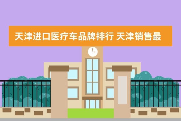 天津进口医疗车品牌排行 天津销售最好的汽车是什么牌子