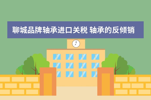 聊城品牌轴承进口关税 轴承的反倾销税是多少?