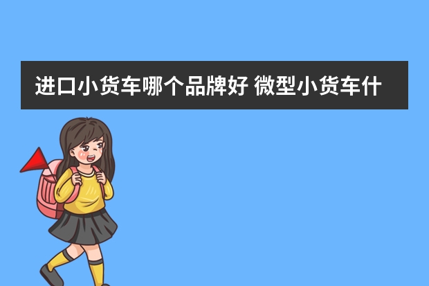 进口小货车哪个品牌好 微型小货车什么牌子质量好