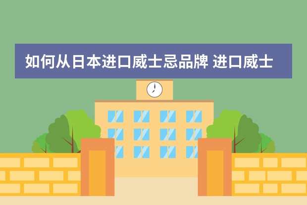 如何从日本进口威士忌品牌 进口威士忌要什么资质