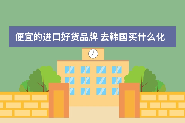 便宜的进口好货品牌 去韩国买什么化妆品？韩国有哪些便宜的护肤品？