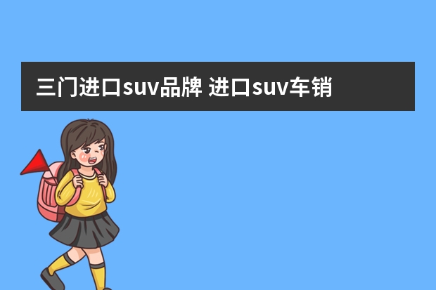 三门进口suv品牌 进口suv车销售排行榜(进口越野车排名前十名)