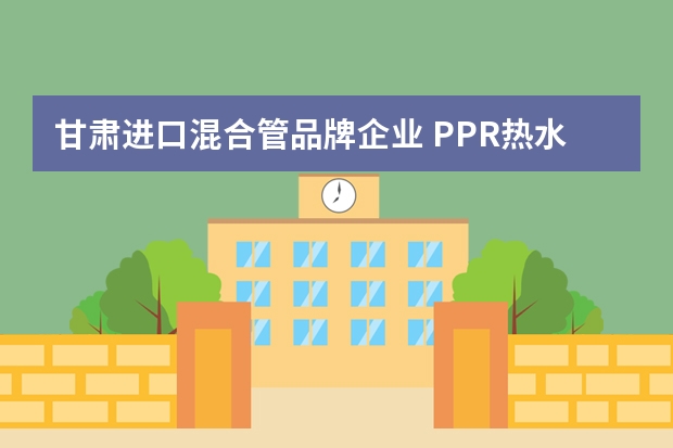 甘肃进口混合管品牌企业 PPR热水管十大品牌