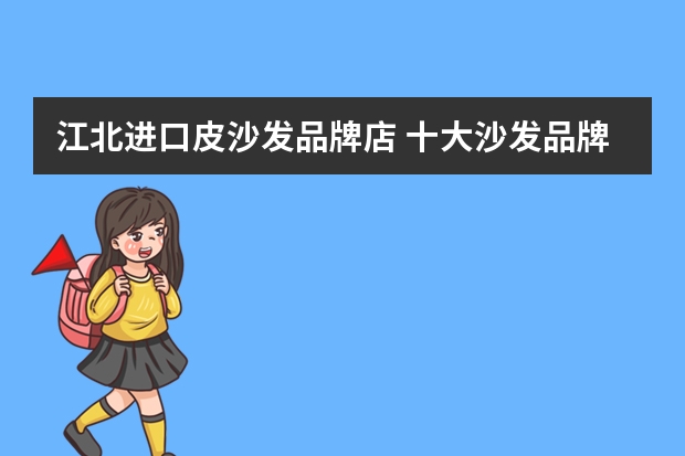 江北进口皮沙发品牌店 十大沙发品牌排行榜真皮沙发日常保养清洁