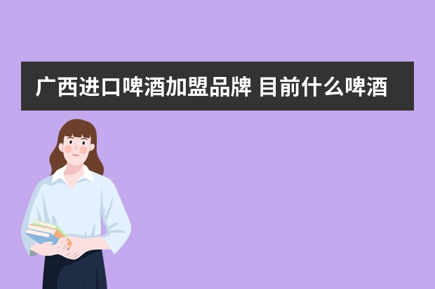 广西进口啤酒加盟品牌 目前什么啤酒适合代理