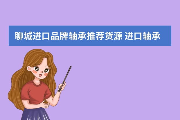 聊城进口品牌轴承推荐货源 进口轴承十大牌子排名有哪些？