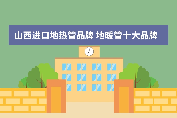 山西进口地热管品牌 地暖管十大品牌有哪些地暖管价格一般是多少
