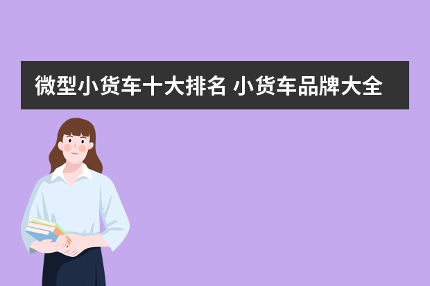 微型小货车十大排名 小货车品牌大全排行榜(货车最便宜的车排行?)