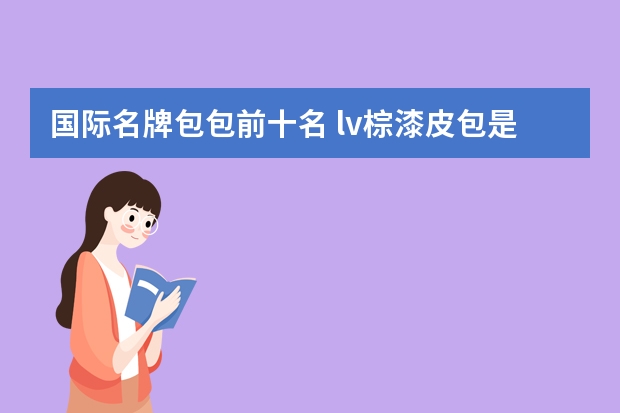 国际名牌包包前十名 lv棕漆皮包是哪年的产品