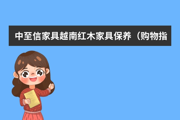 中至信家具越南红木家具保养（购物指南丨在越南边境买红木家具，竟然比直接买原料还便宜！）