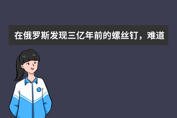 在俄罗斯发现三亿年前的螺丝钉，难道三亿年前就出现过工业文明吗？