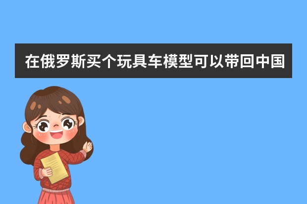 在俄罗斯买个玩具车模型可以带回中国吗