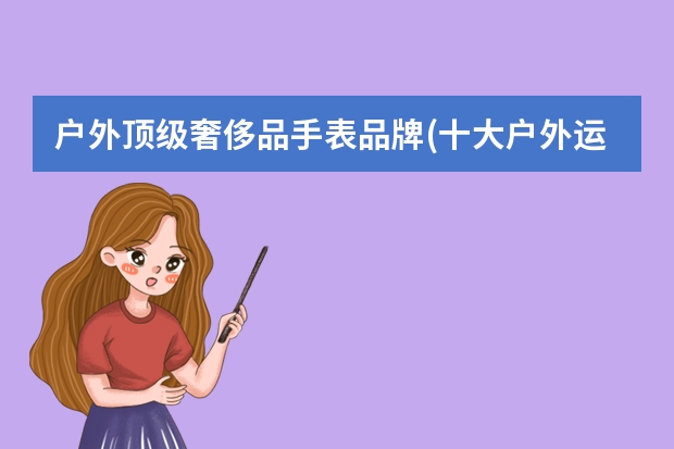 户外顶级奢侈品手表品牌(十大户外运动手表品牌) 丹麦户外运动手表(丹麦手表品牌大全)