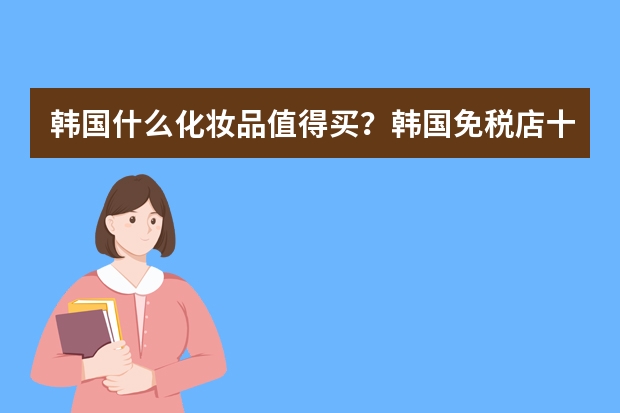 韩国什么化妆品值得买？韩国免税店十大必买产品详细盘点
